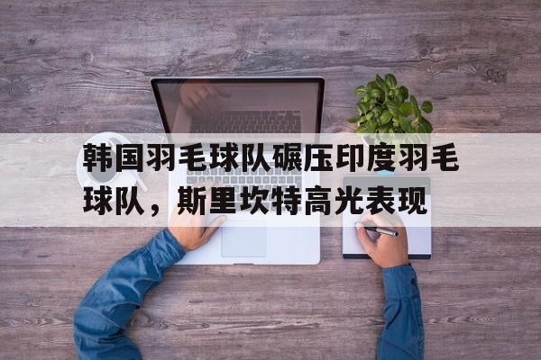 开云体育-韩国羽毛球队碾压印度羽毛球队,斯里坎特高光表现的简单介绍